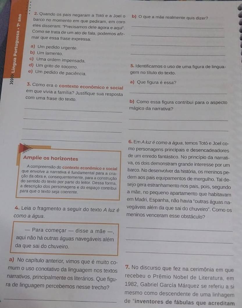 Quando os pais negaram a Totó e a Joel o b) O que a mãe realmente quis dizer?
barco no momento em que pediram, em coro
eles disseram: 'Precisamos dele agora e aqui'_
_
Como se trata de um ato de fala, podemos afir-
mar que essa frase expressa:
a) Um pedido urgente.
_
b) Um lamento.
_
c) Uma ordem impensada.
d) Um grito de socorro. 5. Identificamos o uso de uma figura de lingua-
e) Um pedido de paciência. gem no título do texto.
a) Que figura é essa?
3. Como era o contexto econômico e social
em que vivia a família? Justifique sua resposta_
com uma frase do texto. b) Como essa figura contribui para o aspecto
_mágico da narrativa?
_
_
_
_
_
6. Em A luz é como a água, temos Totó e Joel co-
mo personagens principais e desencadeadores
de um enredo fantástico. No princípio da narrati-
Amplie os horizontes va, os dois demonstram grande interesse por um
A compreensão do contexto econômico e social barco. No desenvolver da história, os meninos pe-
que envolve a narrativa é fundamental para a cria-
ção da obra e, consequentemente, para a construção dem aos pais equipamentos de mergulho. Tal de-
do sentido do texto por parte do leitor. Dessa forma. sejo gera estranhamento nos pais, pois, segundo
a descrição dos personagens e do espaço contribui
para que o texto seja coerente. a mãe, no pequeno apartamento que habitavam
em Madri, Espanha, não havia ''outras águas na-
4. Leia o fragmento a seguir do texto A luz é vegáveis além da que sai do chuveiro''. Como os
como a água.
meninos venceram esse obstáculo?
— Para começar — disse a mãe —,
_
aqui não há outras águas navegáveis além_
_
da que sai do chuveiro.
a) No capítulo anterior, vimos que é muito co-
7. No discurso que fez na cerimônia em que
mum o uso conotativo da linguagem nos textos
narrativos, principalmente os literários. Que figu- recebeu o Prêmio Nobel de Literatura, em
ra de linguagem percebemos nesse trecho? 1982, Gabriel García Márquez se referiu a si
_
mesmo como descendente de uma linhagem
de "inventores de fábulas que acreditam