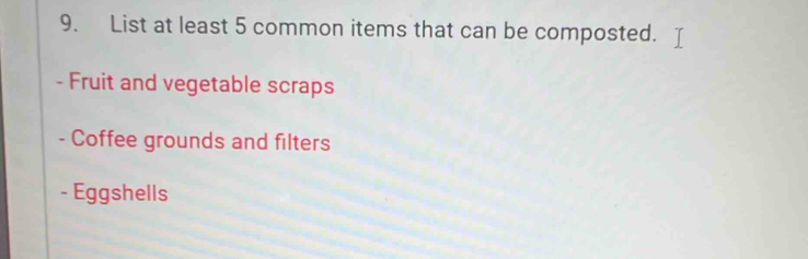 List at least 5 common items that can be composted. 
- Fruit and vegetable scraps 
- Coffee grounds and filters 
- Eggshells