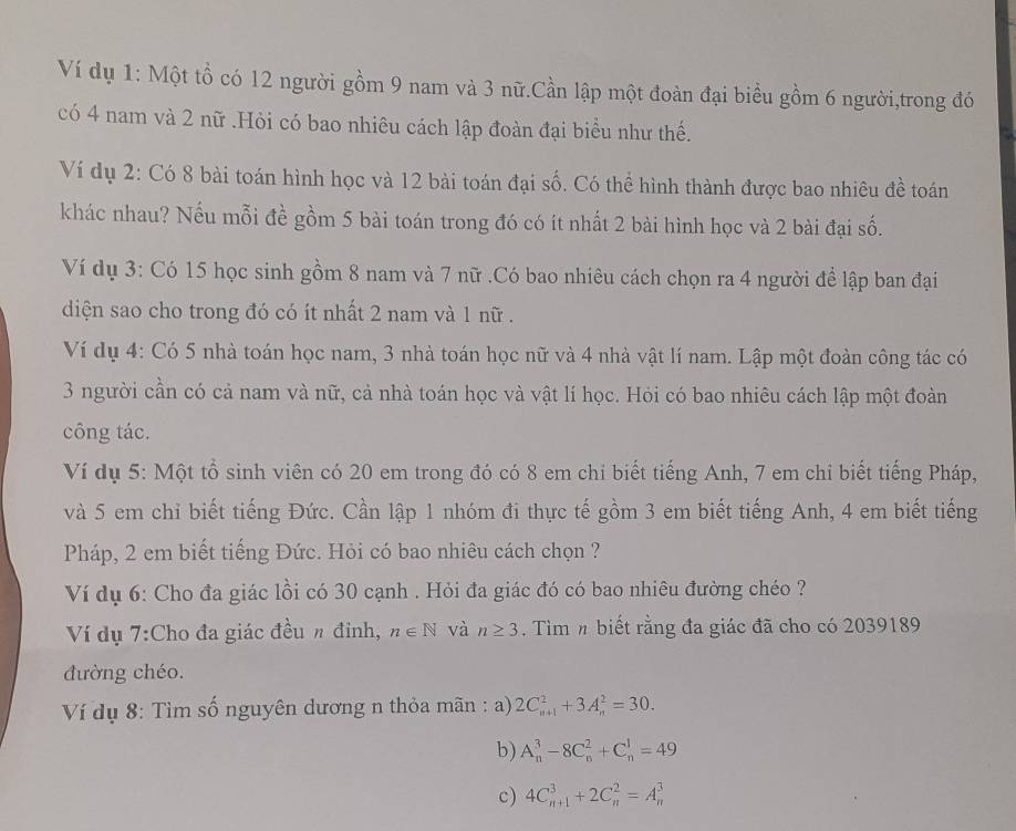 Ví dụ 1: Một tổ có 12 người gồm 9 nam và 3 nữ.Cần lập một đoàn đại biểu gồm 6 người,trong đó
có 4 nam và 2 nữ .Hỏi có bao nhiêu cách lập đoàn đại biểu như thế.
Ví dụ 2: Có 8 bài toán hình học và 12 bài toán đại số. Có thể hình thành được bao nhiêu đề toán
khác nhau? Nếu mỗi đề gồm 5 bài toán trong đó có ít nhất 2 bài hình học và 2 bài đại số.
Ví dụ 3: Có 15 học sinh gồm 8 nam và 7 nữ .Có bao nhiêu cách chọn ra 4 người để lập ban đại
diện sao cho trong đó có ít nhất 2 nam và 1 nữ .
Ví dụ 4: Có 5 nhà toán học nam, 3 nhà toán học nữ và 4 nhà vật lí nam. Lập một đoàn công tác có
3 người cần có cả nam và nữ, cả nhà toán học và vật lí học. Hỏi có bao nhiêu cách lập một đoàn
công tác.
Ví dụ 5: Một tổ sinh viên có 20 em trong đó có 8 em chi biết tiếng Anh, 7 em chỉ biết tiếng Pháp,
và 5 em chỉ biết tiếng Đức. Cần lập 1 nhóm đi thực tế gồm 3 em biết tiếng Anh, 4 em biết tiếng
Pháp, 2 em biết tiếng Đức. Hỏi có bao nhiêu cách chọn ?
Ví dụ 6: Cho đa giác lồi có 30 cạnh . Hỏi đa giác đó có bao nhiêu đường chéo ?
Ví dụ 7:Cho đa giác đều n đỉnh, n∈ N và n≥ 3. Tìm n biết rằng đa giác đã cho có 2039189
đường chéo.
Ví dụ 8: Tìm số nguyên dương n thỏa mãn : a) 2C_(n+1)^2+3A_n^2=30.
b) A_n^3-8C_n^2+C_n^1=49
c) 4C_(n+1)^3+2C_n^2=A_n^3