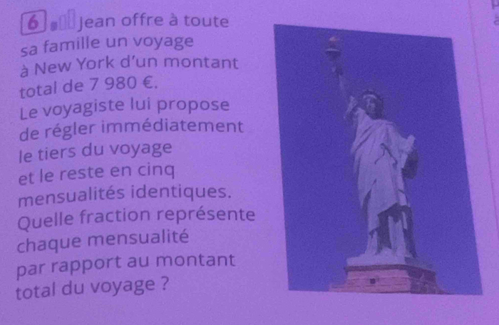 Jean offre à toute 
sa famille un voyage 
à New York d’un montant 
total de 7 980 €. 
Le voyagiste lui propose 
de régler immédiatement 
le tiers du voyage 
et le reste en cinq 
mensualités identiques. 
Quelle fraction représente 
chaque mensualité 
par rapport au montant 
total du voyage ?