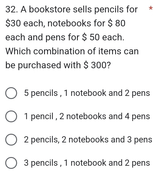 A bookstore sells pencils for *
$30 each, notebooks for $ 80
each and pens for $ 50 each.
Which combination of items can
be purchased with $ 300?
5 pencils , 1 notebook and 2 pens
1 pencil , 2 notebooks and 4 pens
2 pencils, 2 notebooks and 3 pens
3 pencils , 1 notebook and 2 pens