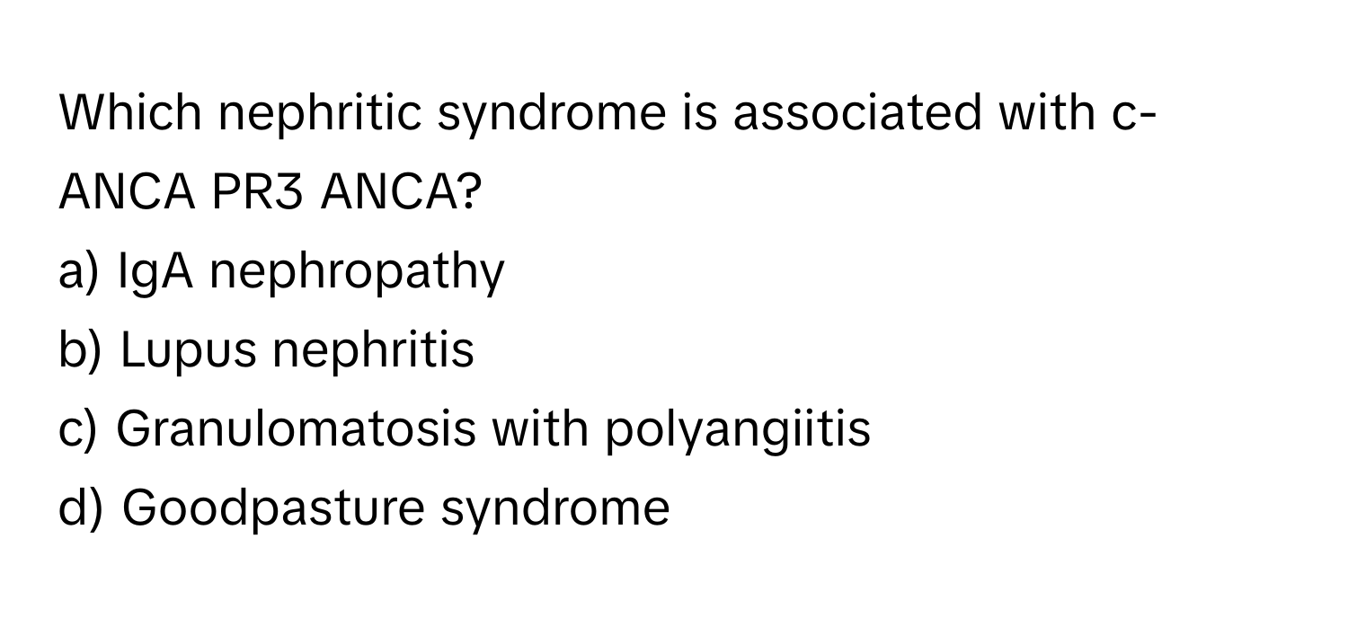 Which nephritic syndrome is associated with c-ANCA PR3 ANCA? 
a) IgA nephropathy 
b) Lupus nephritis 
c) Granulomatosis with polyangiitis 
d) Goodpasture syndrome