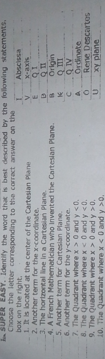 SUPER EASY. Identify the word that is best described by the following statements. 
Choose the letter corresponding to the correct answer on the 
box on the right. 
_1. It is located at the center of the Cartesian Plane 
_2. Another term for the x-coordinate. 
_3. The horizontal line in a Cartesian Plane. 
_4. A French Mathematician who invented the Cartesian Plane. 
_5. Another term for Cartesian Plane. 
_6. Another term for the y-coordinate. 
_7. The Quadrant where x>0 and y<0</tex>. 
_8. The Quadrant where x<0</tex> and y<0</tex>. 
9. The Quadrant where x>0 and y>0, 
_ 
10. The Quadrant where x<0</tex> and y>0.