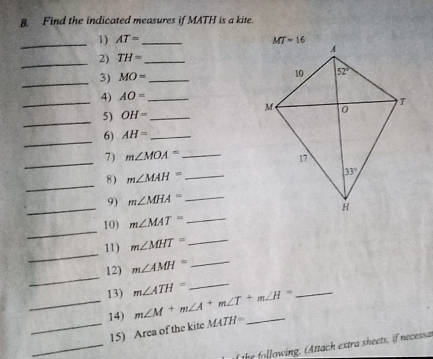 Find the indicated measures if MATH is a kite.
_1) AT= _ 
_
2) TH= _
_
3) MO= _
_
4) AO= _
_
5) OH= _
_
6) AH= _
_
7) m∠ MOA= _
8) m∠ MAH= _
_
_
9) m∠ MHA= _
_
10) m∠ MAT= _
_
11) m∠ MHT= _
_
12) m∠ AMH= _
_13) m∠ ATH= m∠ M+m∠ A+m∠ T+m∠ H= __
_14) MATH= _
_
15) Area of the kite
f the following. (Attach extra sheets, if necessa