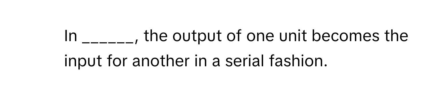 In ______, the output of one unit becomes the input for another in a serial fashion.