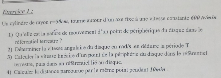 Un cylindre de rayon r=50cm , tourne autour d’un axe fixe à une vitesse constante 600 tr/min
1) Qu’elle est la nature de mouvement d’un point de périphérique du disque dans le 
référentiel terrestre ? 
2) Déterminer la vitesse angulaire du disque en rad/s .en déduire la période T. 
3) Calculer la vitesse linéaire d'un point de la périphérie du disque dans le référentiel 
terrestre, puis dans un référentiel lié au disque. 
4) Calculer la distance parcourue par le même point pendant 10min.