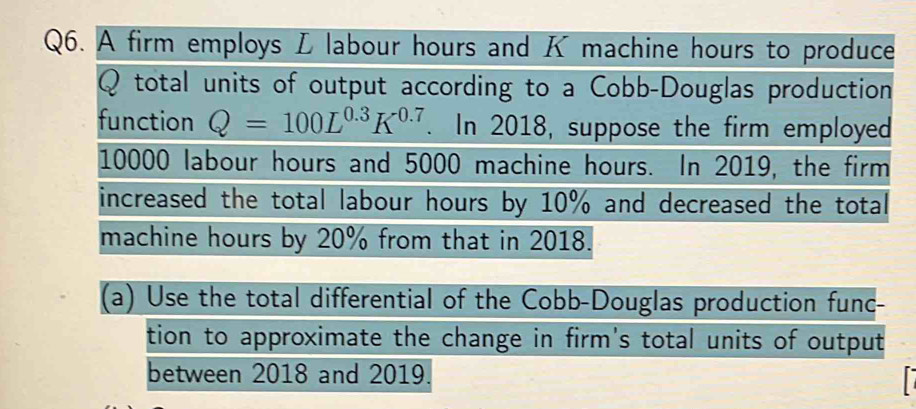 A firm employs L labour hours and K machine hours to produce
Q total units of output according to a Cobb-Douglas production 
function Q=100L^(0.3)K^(0.7). In 2018, suppose the firm employed
10000 labour hours and 5000 machine hours. In 2019, the firm 
increased the total labour hours by 10% and decreased the total 
machine hours by 20% from that in 2018. 
(a) Use the total differential of the Cobb-Douglas production func- 
tion to approximate the change in firm's total units of output 
between 2018 and 2019. 
r