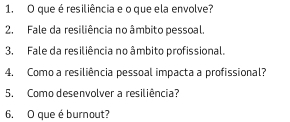 que é resiliência e o que ela envolve? 
2. Fale da resiliência no âmbito pessoal. 
3. Fale da resiliência no âmbito profissional. 
4. Como a resiliência pessoal impacta a profissional? 
5. Como desenvolver a resiliência? 
6. O que é burnout?