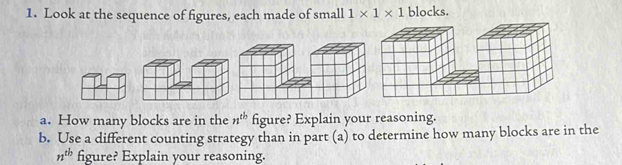 Look at the sequence of figures, each made of small 1* 1* 1 blocks. 
a. How many blocks are in the n^(tb) figure? Explain your reasoning. 
b. Use a different counting strategy than in part (a) to determine how many blocks are in the
n^(tb) figure? Explain your reasoning.