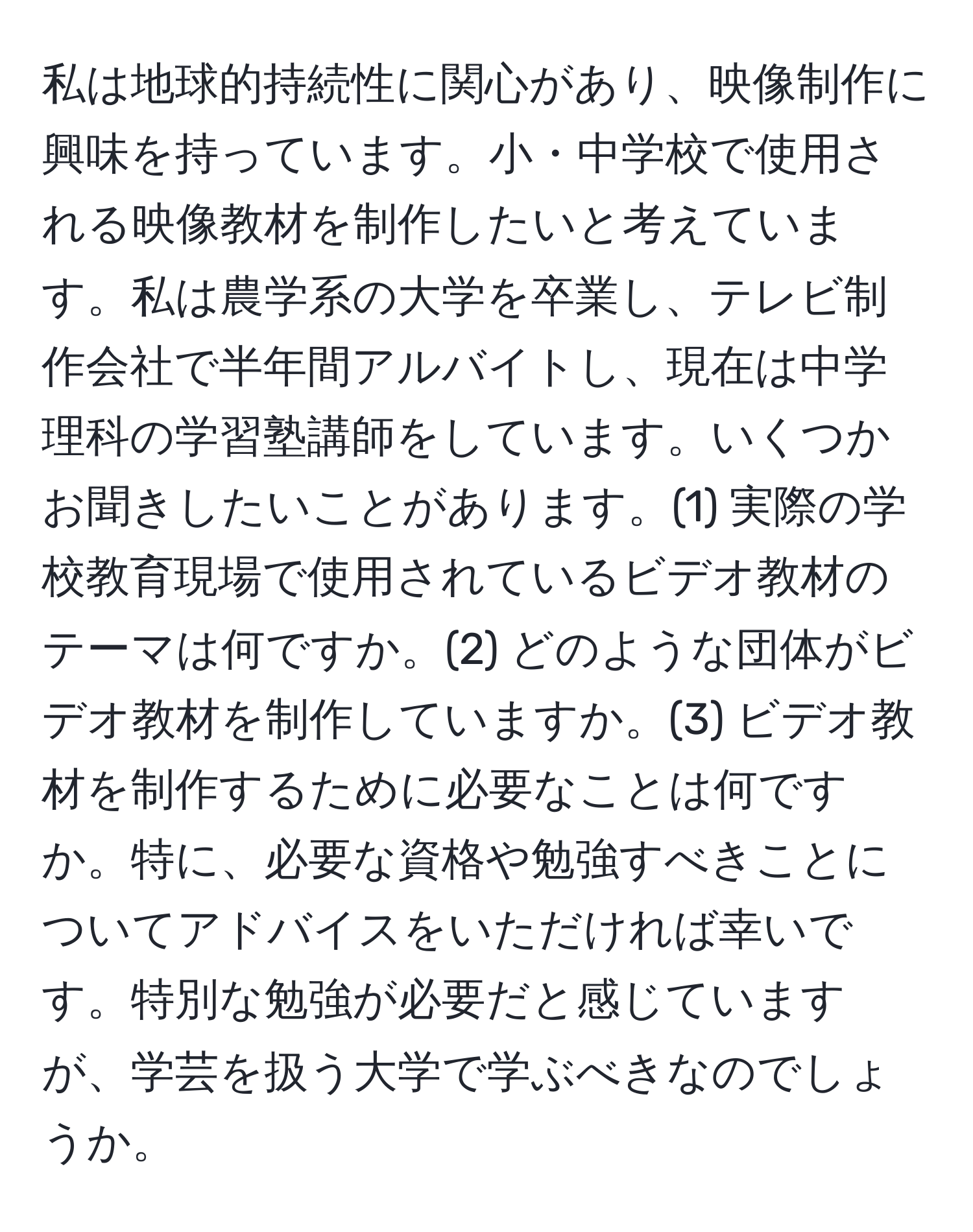 私は地球的持続性に関心があり、映像制作に興味を持っています。小・中学校で使用される映像教材を制作したいと考えています。私は農学系の大学を卒業し、テレビ制作会社で半年間アルバイトし、現在は中学理科の学習塾講師をしています。いくつかお聞きしたいことがあります。(1) 実際の学校教育現場で使用されているビデオ教材のテーマは何ですか。(2) どのような団体がビデオ教材を制作していますか。(3) ビデオ教材を制作するために必要なことは何ですか。特に、必要な資格や勉強すべきことについてアドバイスをいただければ幸いです。特別な勉強が必要だと感じていますが、学芸を扱う大学で学ぶべきなのでしょうか。