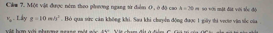 Một vật được ném theo phương ngang từ điểm 0 , ở độ cao h=20m so với mặt đát với tốc độ
v_0. Lấy g=10m/s^2. Bỏ qua sức cản không khí. Sau khi chuyển động được 1 giây thì vectơ vận tốc của . 
vật hợp với phượng ngang một góc 45° Vật cham đất ở điểm C. Giá trị của OCtu, gần giá trị nàa nhất