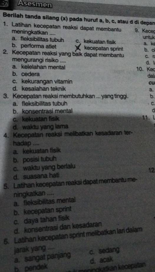 Asesmen
Berilah tanda silang (x) pada huruf a, b, c, atau d di depan
1. Latihan kecepatan reaksi dapat membantu 9. Kecep
meningkatkan .... untuk
a. fleksibilitas tubuh c. kekuatan fisik a. ke
b. performa atlet kecepatan sprint b.o
2. Kecepatan reaksi yang baik dapat membantu C. r
mengurangi risiko .... d. l
a. kelelahan mental 10. Keo
b. cedera dal
c. kekurangan vitamin
cu
d. kesalahan teknik a.
3. Kecepatan reaksi membutuhkan ... yang tinggi. b.
a. fleksibilitas tubuh C.
b. konsentrasi mental d
c. kekuatan fisik 11. l
d. waktu yang lama
4. Kecepatan reaksi melibatkan kesadaran ter-
hadap ....
a. kekuatan fisik
b. posisi tubuh
c. waktu yang berlalu
d. suasana hati 12
5. Latihan kecepatan reaksi dapat membantu me-
ningkatkan ....
a. fleksibilitas mental
b. kecepatan sprint
c. daya tahan fisik
d. konsentrasi dan kesadaran
6. Latihan kecepatan sprint melibatkan lari dalam
jarak yang
a. sangat panjang c. sedang
d. acak
b. pendek meningkatkan kècepatan