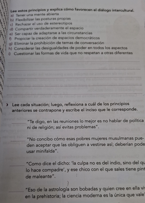 Lee estos principios y explica cómo favorecen el diálogo intercultural. 
. a) Tener una mente abierta 
b) Flexibilizar las posturas propias 
c) Rechazar el uso de estereotipos 
d) Compartir verdaderamente el espacio 
e) Ser capaz de adaptarse a las circunstancias 
f) Propiciar la creación de espacios democráticos 
g) Eliminar la prohibición de temas de conversación 
h) Considerar las desigualdades de poder en todos los aspectos 
i) Cuestionar las formas de vida que no respetan a otras diferentes 

_ 
_ 
_ 
_ 
_ 
Lee cada situación; luego, reflexiona a cuál de los principios 
anteriores se contrapone y escribe el inciso que le corresponde. 
_“Te digo, en las reuniones lo mejor es no hablar de política 
ni de religión; así evitas problemas". 
_“No concibo cómo esas pobres mujeres musulmanas pue- 
den aceptar que las obliguen a vestirse así; deberían pode 
usar minifalda”. 
_ 
“Como dice el dicho: ‘la culpa no es del indio, sino del qu 
lo hace compadre’, y ese chico con el que sales tiene pint 
de maleante”. 
_ "Eso de la astrología son bobadas y quien cree en ella vir 
en la prehistoria; la ciencia moderna es la única que vale