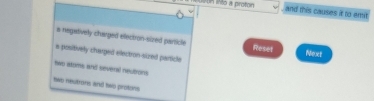 uun into a proton and this causes it to emit.
a negatively charged ellectron-sized particle Reset Next
s positively charped electron-sized particle
two atoms and several neutrons
two neutrons and hwo protons