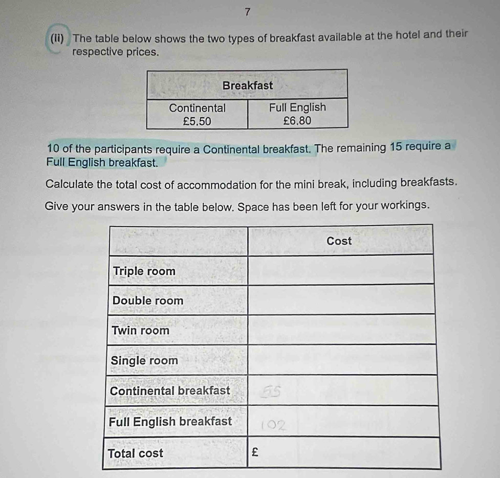 7 
(Ii) The table below shows the two types of breakfast available at the hotel and their 
respective prices.
10 of the participants require a Continental breakfast. The remaining 15 require a 
Full English breakfast. 
Calculate the total cost of accommodation for the mini break, including breakfasts. 
Give your answers in the table below. Space has been left for your workings.