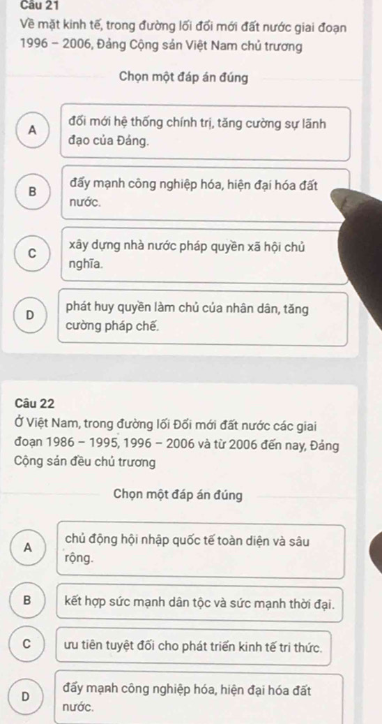 Về mặt kinh tế, trong đường lối đổi mới đất nước giai đoạn
1996 - 2006, Đảng Cộng sản Việt Nam chủ trương
Chọn một đáp án đúng
A đối mới hệ thống chính trị, tăng cường sự lãnh
đạo của Đáng.
B đấy mạnh công nghiệp hóa, hiện đại hóa đất
nước.
C xây dựng nhà nước pháp quyền xã hội chủ
nghĩa.
D phát huy quyền làm chủ của nhân dân, tăng
cường pháp chế.
Câu 22
Ở Việt Nam, trong đường lối Đối mới đất nước các giai
đoạn 1986 - 1995, 1996 - 2006 và từ 2006 đến nay, Đảng
Cộng sản đều chủ trương
Chọn một đáp án đúng
A chủ động hội nhập quốc tế toàn diện và sâu
rộng.
B kết hợp sức mạnh dân tộc và sức mạnh thời đại.
C ưu tiên tuyệt đối cho phát triển kinh tế tri thức.
D đấy mạnh công nghiệp hóa, hiện đại hóa đất
nước.