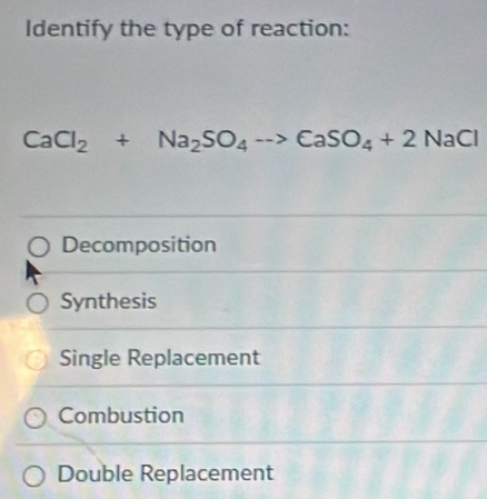 Identify the type of reaction:
CaCl_2+Na_2SO_4to CaSO_4+2NaCl
Decomposition
Synthesis
Single Replacement
Combustion
Double Replacement