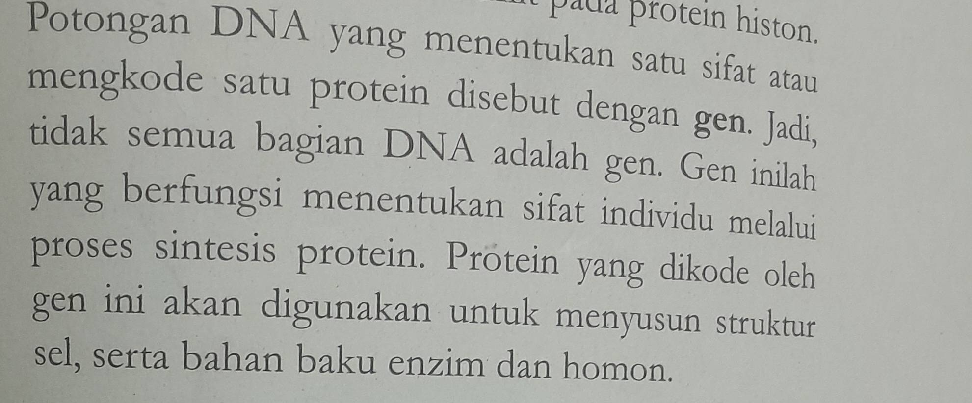 pada protein histon. 
Potongan DNA yang menentukan satu sifat atau 
mengkode satu protein disebut dengan gen. Jadi, 
tidak semua bagian DNA adalah gen. Gen inilah 
yang berfungsi menentukan sifat individu melalui 
proses sintesis protein. Protein yang dikode oleh 
gen ini akan digunakan untuk menyusun struktur 
sel, serta bahan baku enzim dan homon.