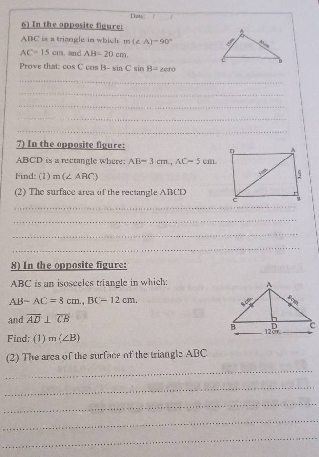 Date: / / 
6) In the opposite figure:
ABC is a triangle in which: m(∠ A)=90°
AC=15cm. and AB=20cm. 
Prove that: cos Ccos B-sin Csin B=zero
_ 
_ 
_ 
_ 
_ 
7) In the opposite figure:
ABCD is a rectangle where: AB=3cm., AC=5cm. 
Find: (1) m(∠ ABC)
(2) The surface area of the rectangle ABCD
_ 
_ 
_ 
_ 
8) In the opposite figure:
ABC is an isosceles triangle in which:
AB=AC=8cm., BC=12cm. 
and overline AD⊥ overline CB
Find: (1) m(∠ B)
(2) The area of the surface of the triangle ABC
_ 
_ 
_ 
_ 
_