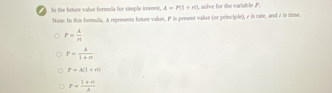 In the future value formula for simple interest, A=P(1+rt) , solve for the variable P.
Note: In this formula, A represents future value, P is present value (or principle), is rate, and à is time.
P= A/rt 
P= A/1+rt 
P=A(1+rt)
P= (1+rt)/A 