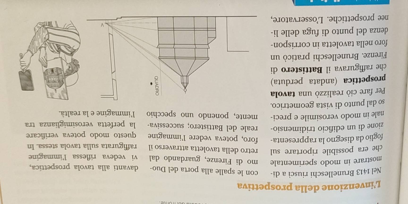 L’invenzione della prospettiva 
Nel 1413 Brunelleschi riuscì a di- con le spalle alla porta del Duo- davanti alla tavola prospettica, 
mostrare in modo sperimentale mo di Firenze, guardando dal vi vedeva riflessa l’immagine 
che era possibile riportare sul retro della tavoletta attraverso il raffigurata sulla tavola stessa. In 
foglio da disegno la rappresenta- foro, poteva vedere l’immagine questo modo poteva verificare 
zione di un edificio tridimensio- reale del Battistero; successiva- la perfetta verosimiglianza tra 
nale in modo verosimile e preci- mente, ponendo uno specchio l’immagine e la realtà. 
so dal punto di vista geometrico. 
Per fare ciò realizzò una tavola 
prospettica (andata perduta) 
che raffigurava il Battistero di 
Firenze. Brunelleschi praticò un 
foro nella tavoletta in corrispon- 
denza del punto di fuga delle li- 
nee prospettiche. L’osservatore,