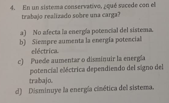 En un sistema conservativo, ¿qué sucede con el
trabajo realizado sobre una carga?
a) No afecta la energía potencial del sistema.
b) Siempre aumenta la energía potencial
eléctrica.
c) Puede aumentar o dismiņuir la energía
potencial eléctrica dependiendo del signo del
trabajo.
d) Disminuye la energía cinética del sistema.