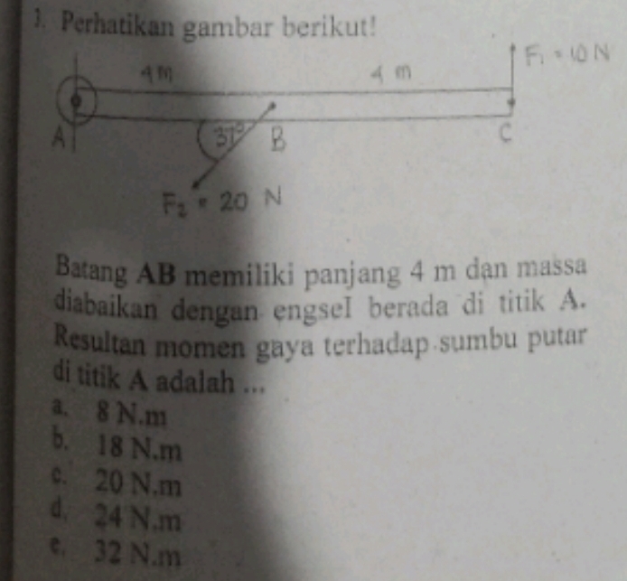 Perhatikan gambar berikut!
Batang AB memiliki panjang 4 m dạn massa
diabaikan dengan engseI berada di titik A.
Resultan momen gaya terhadap sumbu putar
di titik A adalah ...
a. 8 N.m
b. 18 N. m
c. 20 N. m
d. 24 N.m
c 32 N.m