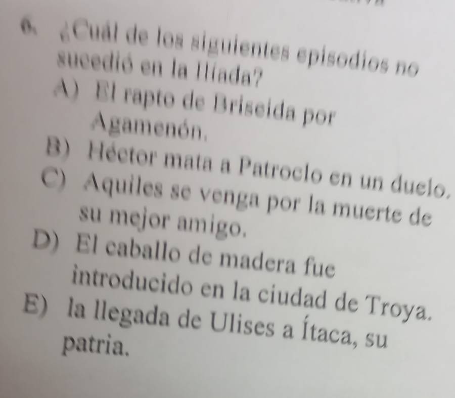 ¿Cuál de los siguientes epísodios no
sucedió en la Híada?
A) El rapto de Briseida por
Agamenón.
B) Héctor mata a Patroclo en un duclo.
C) Aquiles se venga por la muerte de
su mejor amigo.
D) El caballo de madera fue
introducido en la ciudad de Troya.
E) la llegada de Ulises a Ítaca, su
patria.