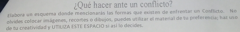 ¿Qué hacer ante un conflicto? 
Elabora un esquema donde mencionarás las formas que existen de enfrentar un Conflicto. No 
olvides colocar imágenes, recortes o dibujos, puedes utilizar el material de tu preferencia; haz uso 
de tu creatividad y UTILIZA ESTE ESPACIO si así lo decides.