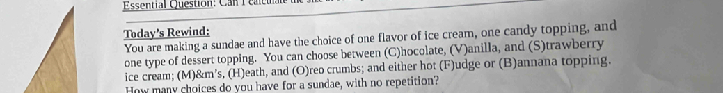 Essential Question: Can 1 calculat 
Today’s Rewind: 
You are making a sundae and have the choice of one flavor of ice cream, one candy topping, and 
one type of dessert topping. You can choose between (C)hocolate, (V)anilla, and (S)trawberry 
ice cream; (M)&m’s, (H)eath, and (O)reo crumbs; and either hot (F)udge or (B)annana topping. 
How many choices do you have for a sundae, with no repetition?