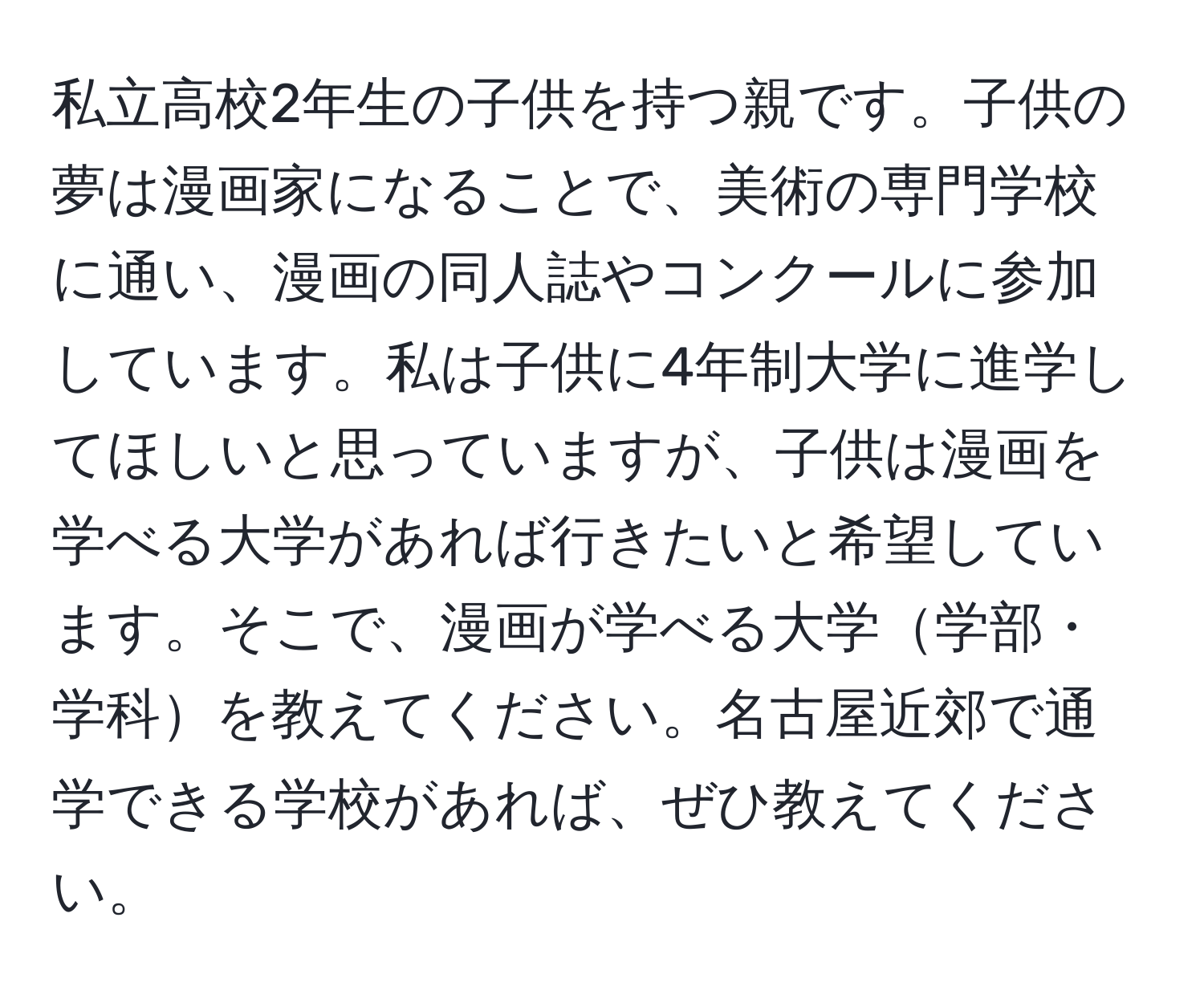 私立高校2年生の子供を持つ親です。子供の夢は漫画家になることで、美術の専門学校に通い、漫画の同人誌やコンクールに参加しています。私は子供に4年制大学に進学してほしいと思っていますが、子供は漫画を学べる大学があれば行きたいと希望しています。そこで、漫画が学べる大学学部・学科を教えてください。名古屋近郊で通学できる学校があれば、ぜひ教えてください。