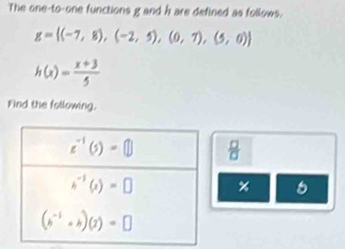 The one-to-one functions g and h are defined as follows.
g= (-7,8),(-2,5),(0,7),(5,0)
h(x)= (x+3)/5 
Find the following.
 □ /□  
% 6