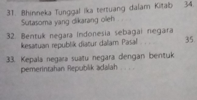 Bhinneka Tunggal ika tertuang dalam Kitab 34. 
Sutasoma yang dikarang oleh 
32. Bentuk negara Indonesia sebagai negara 
kesatuan republik diatur dalam Pasal 35
33. Kepala negara suatu negara dengan bentuk 
pemerintahan Republik adalah . . . .