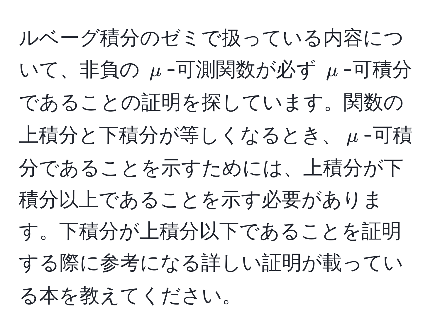 ルベーグ積分のゼミで扱っている内容について、非負の $mu$-可測関数が必ず $mu$-可積分であることの証明を探しています。関数の上積分と下積分が等しくなるとき、$mu$-可積分であることを示すためには、上積分が下積分以上であることを示す必要があります。下積分が上積分以下であることを証明する際に参考になる詳しい証明が載っている本を教えてください。