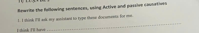 Tụ luạn đe l 
Rewrite the following sentences, using Active and passive causatives 
_ 
1. I think I'll ask my assistant to type these documents for me. 
I think I'll have