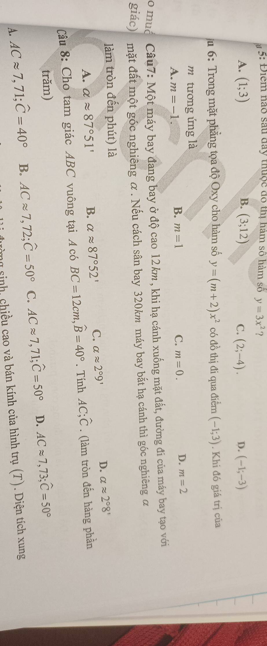 5: Điểm nào sau đay thuộc đô thị hàm số hàm số y=3x^2 ?
A. (1;3) B. (3;12) C. (2;-4). D. (-1;-3)
6: Trong mặt phẳng tọa độ Oxy cho hàm số y=(m+2)x^2 có đồ thị đi qua điểm (-1;3). Khi đó giá trị của
m tương ứng là
A. m=-1
B. m=1 C. m=0.
D. m=2
o muć Câu7: Một máy bay đang bay ở độ cao 12km , khi hạ cánh xuống mặt đất, đường đi của máy bay tạo với
giác) mặt đất một góc nghiêng α. Nếu cách sân bay 320km máy bay bắt hạ cánh thì góc nghiêng α
làm tròn đến phút) là
D. alpha approx 2°8'
A. alpha approx 87°51' B. alpha approx 87°52'
C. alpha approx 2°9'
Câu 8: Cho tam giác ABC vuông tại Acó BC=12cm, widehat B=40°. Tính AC; hat C. (làm tròn đến hàng phần
trăm)
A. ACapprox 7,71; widehat C=40° B. ACapprox 7,72; widehat C=50° C. ACapprox 7,71; widehat C=50° D. ACapprox 7,73; widehat C=50°
rờng sinh, chiều cao và bán kính của hình trụ (T). Diện tích xung