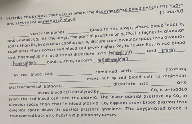 ) Describe the process that occurs when the deoxygenated blood enters the heart 
and returns as oxygenated blood. [7 marks] 
ventricle pumps blood to the lungs, where blood loads O_2
and unloads CO_2. At the lungs, the partial pressure of O_2(Po_2) is higher in alveolar 
space than Po_2 in alveolar capillaries. O_2 diffuse from alveolar space into alveolar 
capillaries then enters red blood cell from higher Po_2 to lower Po_2 In red blood 
cell, haemoglobinic acid (HHb) dissociate into _and _, . 
_ 
binds with O_2 to form _. 
In red blood cell, _combined with _Forming 
move out of red blood cell to maintain 
. 
_ 
electrochemical balance. _dissociate into _and 
in red blood cell catalysed by _ CO_2 is unloaded 
from the red blood cell into the plasma. The lower partial pressure of CO_2 in 
alveolar space than that in blood plasma. CO_2 diffuses from blood plasmq into 
alveolar space down its partial pressure gradient. The oxygenated blood is 
transported back into heart via pulmonary artery.