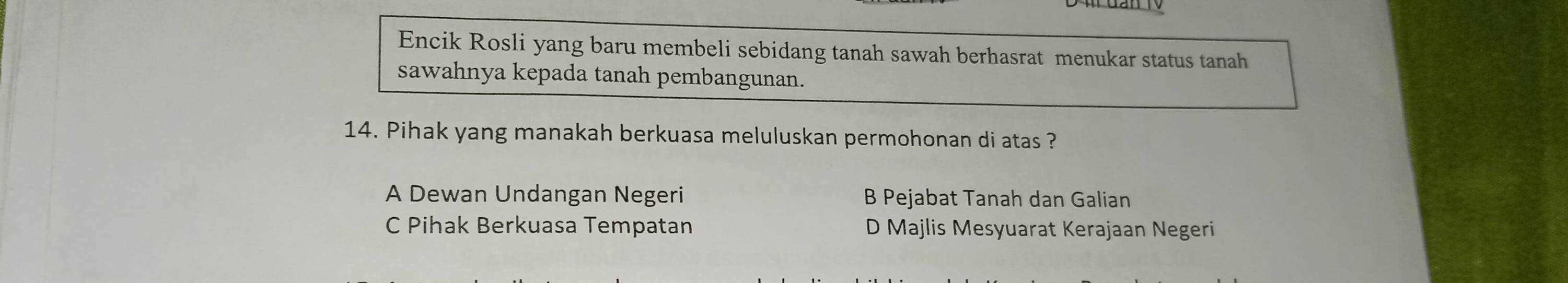 Encik Rosli yang baru membeli sebidang tanah sawah berhasrat menukar status tanah
sawahnya kepada tanah pembangunan.
14. Pihak yang manakah berkuasa meluluskan permohonan di atas ?
A Dewan Undangan Negeri B Pejabat Tanah dan Galian
C Pihak Berkuasa Tempatan D Majlis Mesyuarat Kerajaan Negeri