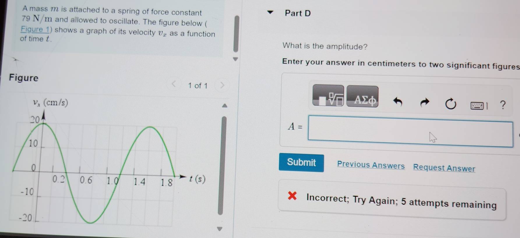 A mass m is attached to a spring of force constant Part D
79 N/m and allowed to oscillate. The figure below (
Figure 1) shows a graph of its velocity v_x as a function
of time t. What is the amplitude?
Enter your answer in centimeters to two significant figures
Figure
1 of 1
AΣφ
?
A=
Submit Previous Answers Request Answer
Incorrect; Try Again; 5 attempts remaining