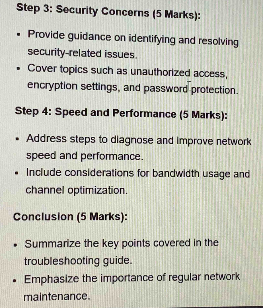 Security Concerns (5 Marks): 
Provide guidance on identifying and resolving 
security-related issues. 
Cover topics such as unauthorized access, 
encryption settings, and password protection. 
Step 4: Speed and Performance (5 Marks): 
Address steps to diagnose and improve network 
speed and performance. 
Include considerations for bandwidth usage and 
channel optimization. 
Conclusion (5 Marks): 
Summarize the key points covered in the 
troubleshooting guide. 
Emphasize the importance of regular network 
maintenance.