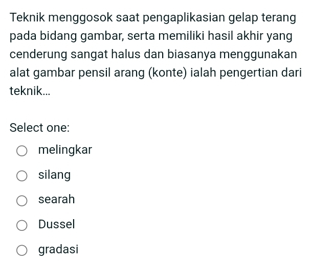 Teknik menggosok saat pengaplikasian gelap terang
pada bidang gambar, serta memiliki hasil akhir yang
cenderung sangat halus dan biasanya menggunakan
alat gambar pensil arang (konte) ialah pengertian dari
teknik...
Select one:
melingkar
silang
searah
Dussel
gradasi