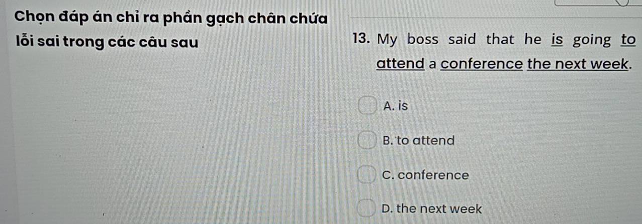 Chọn đáp án chỉ ra phần gạch chân chứa
ỗi sai trong các câu sau 13. My boss said that he is going to
attend a conference the next week.
A. is
B. to attend
C. conference
D. the next week