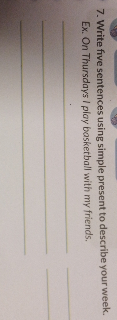 Write five sentences using simple present to describe your week. 
Ex. On Thursdays I play basketball with my friends. 
_ 
_ 
_ 
_ 
_