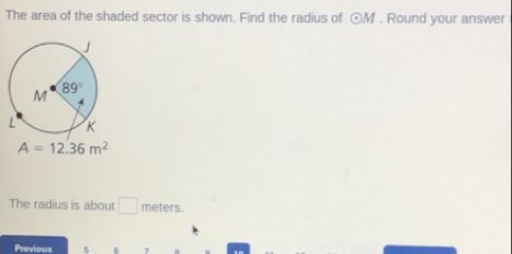 The area of the shaded sector is shown. Find the radius of odot M. Round your answer
A=12.36m^2
The radius is about □ meters.
Previous 5