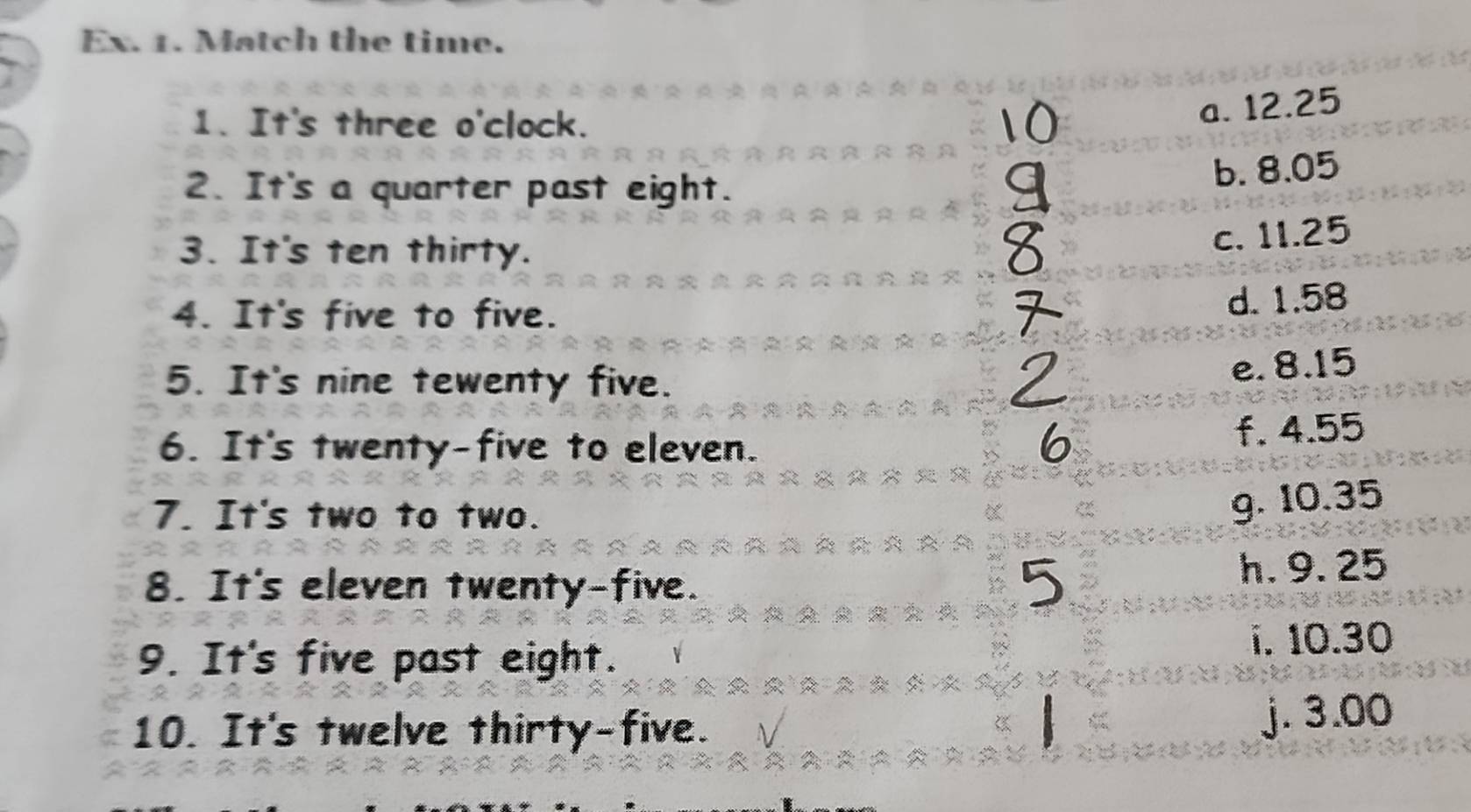 Ex. 1. Match the time.
1. It's three o'clock.
a. 12.25
2. It's a quarter past eight.
b. 8.05
3. It's ten thirty.
c. 11.25
4. It's five to five.
d. 1.58
5. It's nine tewenty five.
e. 8.15
6. It's twenty-five to eleven.
f. 4.55
7. It's two to two.
g. 10.35
8. It's eleven twenty-five. h. 9. 25
9. It's five past eight. i. 10.30
10. It's twelve thirty-five. j. 3.00