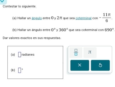 Contestar lo siguiente. 
(a) Hallar un ángulo entre 0 y 2π que sea coterminal con - 11π /6 . 
(b) Hallar un ángulo entre 0° y 360° que sea coterminal con 690°. 
Dar valores exactos en sus respuestas. 
(a) □ radianes
 □ /□   π
× 
(b) □°