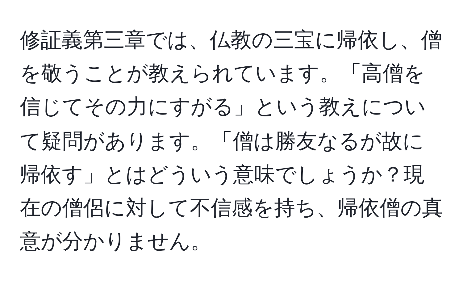 修証義第三章では、仏教の三宝に帰依し、僧を敬うことが教えられています。「高僧を信じてその力にすがる」という教えについて疑問があります。「僧は勝友なるが故に帰依す」とはどういう意味でしょうか？現在の僧侶に対して不信感を持ち、帰依僧の真意が分かりません。