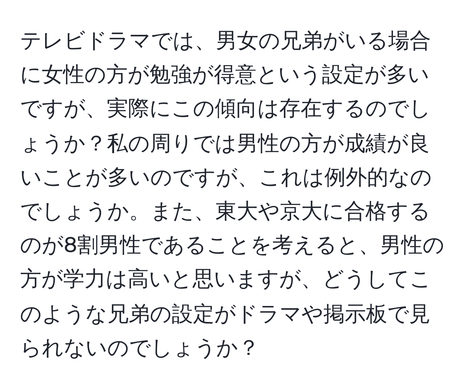 テレビドラマでは、男女の兄弟がいる場合に女性の方が勉強が得意という設定が多いですが、実際にこの傾向は存在するのでしょうか？私の周りでは男性の方が成績が良いことが多いのですが、これは例外的なのでしょうか。また、東大や京大に合格するのが8割男性であることを考えると、男性の方が学力は高いと思いますが、どうしてこのような兄弟の設定がドラマや掲示板で見られないのでしょうか？