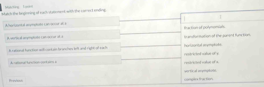 Matching 1 point
Match the beginning of each statement with the correct ending.
I
A horizontal asymptote can occur at a
fraction of polynomials.
A vertical asymptote can occur at a
transformation of the parent function.
A rational function will contain branches left and right of each horizontal asymptote.
restricted value of y.
A rational function contains a
restricted value of x.
vertical asymptote.
Previous
complex fraction.