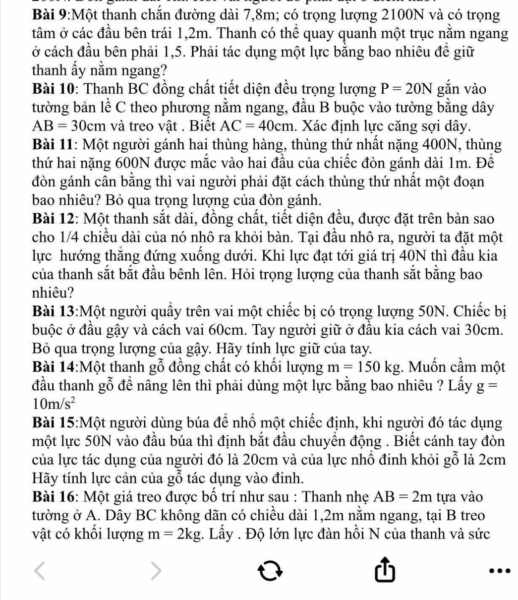 Một thanh chắn đường dài 7,8m; có trọng lượng 2100N và có trọng
tâm ở các đầu bên trái 1,2m. Thanh có thể quay quanh một trục nằm ngang
ở cách đầu bên phải 1,5. Phải tác dụng một lực bằng bao nhiêu đề giữ
thanh ấy nằm ngang?
Bài 10: Thanh BC đồng chất tiết diện đều trọng lượng P=20N gǎn vào
tường bản lề C theo phương nằm ngang, đầu B buộc vào tường bằng dây
AB=30cm và treo vật . Biết AC=40cm. Xác định lực căng sợi dây.
Bài 11: Một người gánh hai thùng hàng, thùng thứ nhất nặng 400N, thùng
thứ hai nặng 600N được mắc vào hai đầu của chiếc đòn gánh dài 1m. Đề
đòn gánh cân bằng thì vai người phải đặt cách thùng thứ nhất một đoạn
bao nhiêu? Bỏ qua trọng lượng của đòn gánh.
Bài 12: Một thanh sắt dài, đồng chất, tiết diện đều, được đặt trên bàn sao
cho 1/4 chiều dài của nó nhô ra khỏi bàn. Tại đầu nhô ra, người ta đặt một
lực hướng thẳng đứng xuống dưới. Khi lực đạt tới giá trị 40N thì đầu kia
của thanh sắt bắt đầu bênh lên. Hỏi trọng lượng của thanh sắt bằng bao
nhiêu?
Bài 13:Một người quấy trên vai một chiếc bị có trọng lượng 50N. Chiếc bị
buộc ở đầu gậy và cách vai 60cm. Tay người giữ ở đầu kia cách vai 30cm.
Bỏ qua trọng lượng của gậy. Hãy tính lực giữ của tay.
Bài 14:Một thanh gỗ đồng chất có khối lượng m=150kg;. Muốn cầm một
đầu thanh gỗ để nâng lên thì phải dùng một lực bằng bao nhiêu ? Lấy g=
10m/s^2
Bài 15:Một người dùng búa để nhổ một chiếc định, khi người đó tác dụng
một lực 50N vào đầu búa thì định bắt đầu chuyền động . Biết cánh tay đòn
của lực tác dụng của người đó là 20cm và của lực nhỗ đinh khỏi gỗ là 2cm
Hãy tính lực cản của gỗ tác dụng vào đinh.
Bài 16: Một giá treo được bố trí như sau : Thanh nhẹ AB=2m tựa vào
tường ở A. Dây BC không dãn có chiều dài 1,2m nằm ngang, tại B treo
vật có khối lượng m=2kg. Lấy . Độ lớn lực đàn hồi N của thanh và sức
,..